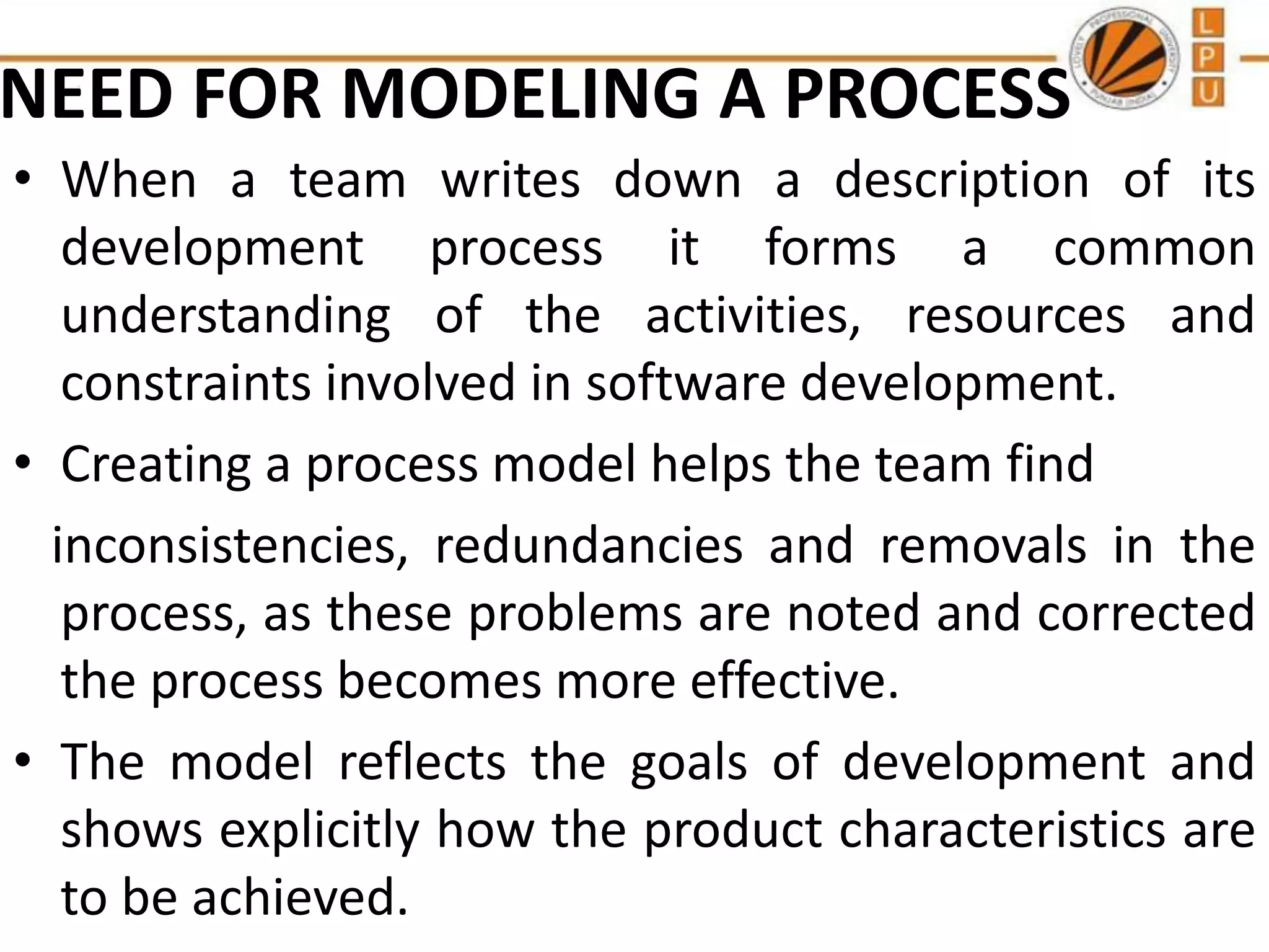 NEED FOR MODELING A PROCESS
• When a team writes down a description of its
development process it forms a common
understanding of the activities, resources and
constraints involved in software development.
• Creating a process model helps the team find
inconsistencies, redundancies and removals in the
process, as these problems are noted and corrected
the process becomes more effective.
• The model reflects the goals of development and
shows explicitly how the product characteristics are
to be achieved.

 