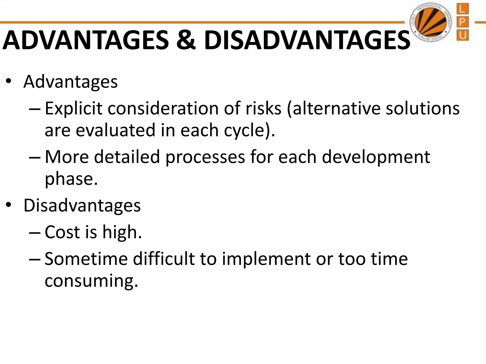 ADVANTAGES & DISADVANTAGES
• Advantages
– Explicit consideration of risks (alternative solutions
are evaluated in each cycle).
– More detailed processes for each development
phase.
• Disadvantages
– Cost is high.
– Sometime difficult to implement or too time
consuming.

 