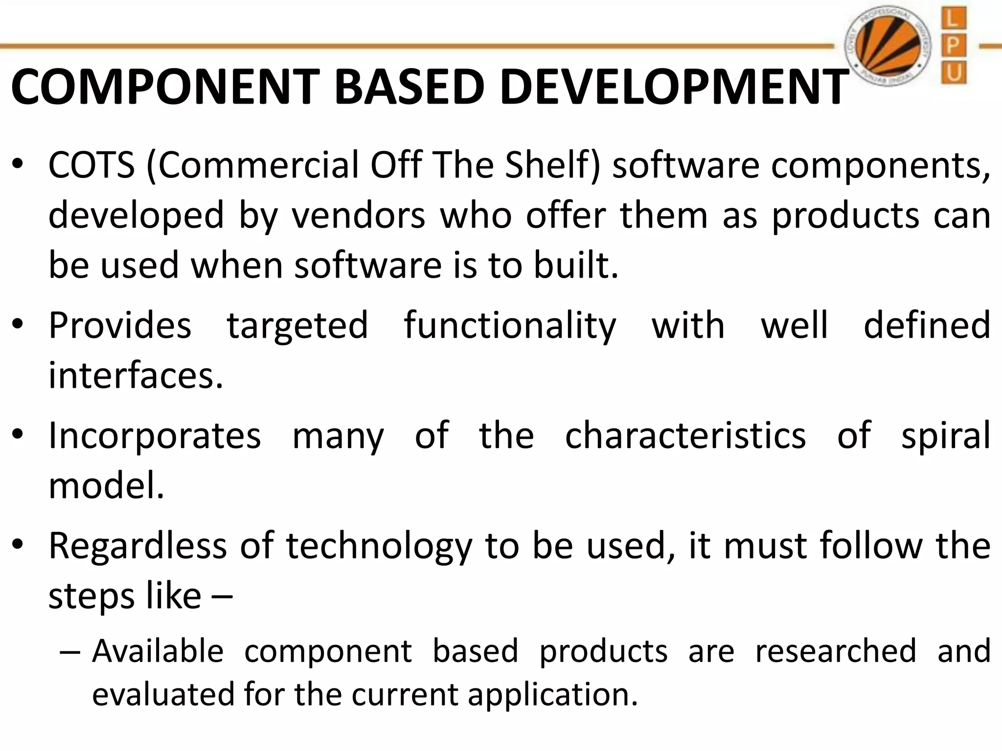 COMPONENT BASED DEVELOPMENT
• COTS (Commercial Off The Shelf) software components,
developed by vendors who offer them as products can
be used when software is to built.
• Provides targeted functionality with well defined
interfaces.
• Incorporates many of the characteristics of spiral
model.
• Regardless of technology to be used, it must follow the
steps like –
– Available component based products are researched and
evaluated for the current application.

 
