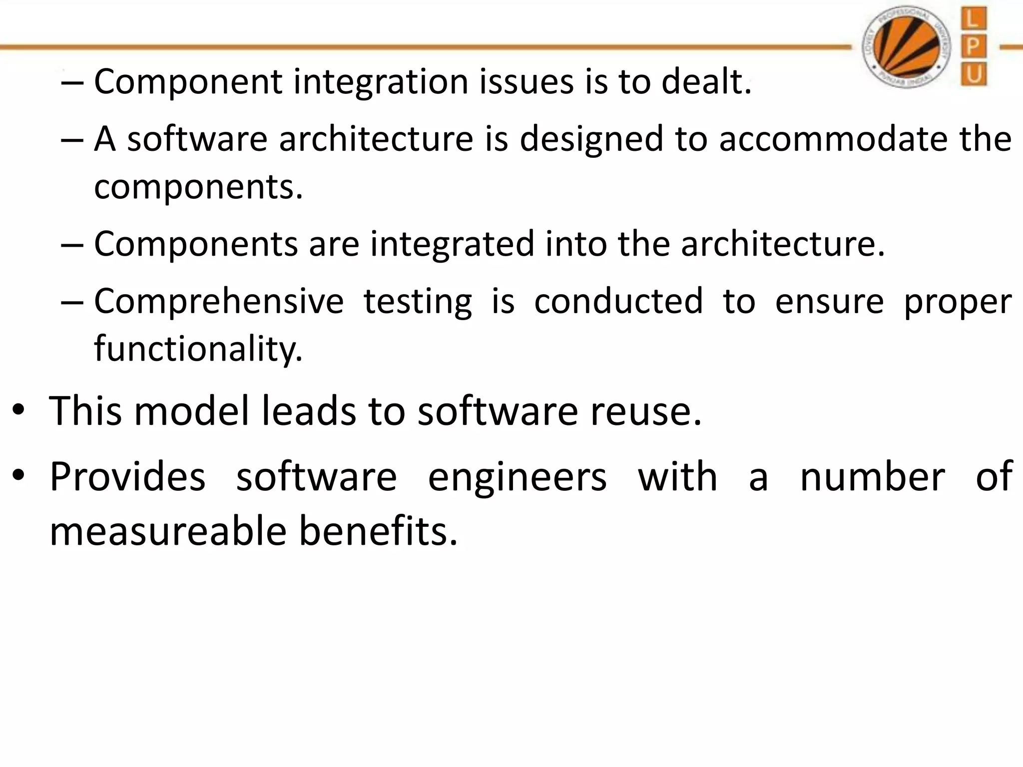 – Component integration issues is to dealt.
– A software architecture is designed to accommodate the
components.
– Components are integrated into the architecture.
– Comprehensive testing is conducted to ensure proper
functionality.

• This model leads to software reuse.
• Provides software engineers with a number of
measureable benefits.

 