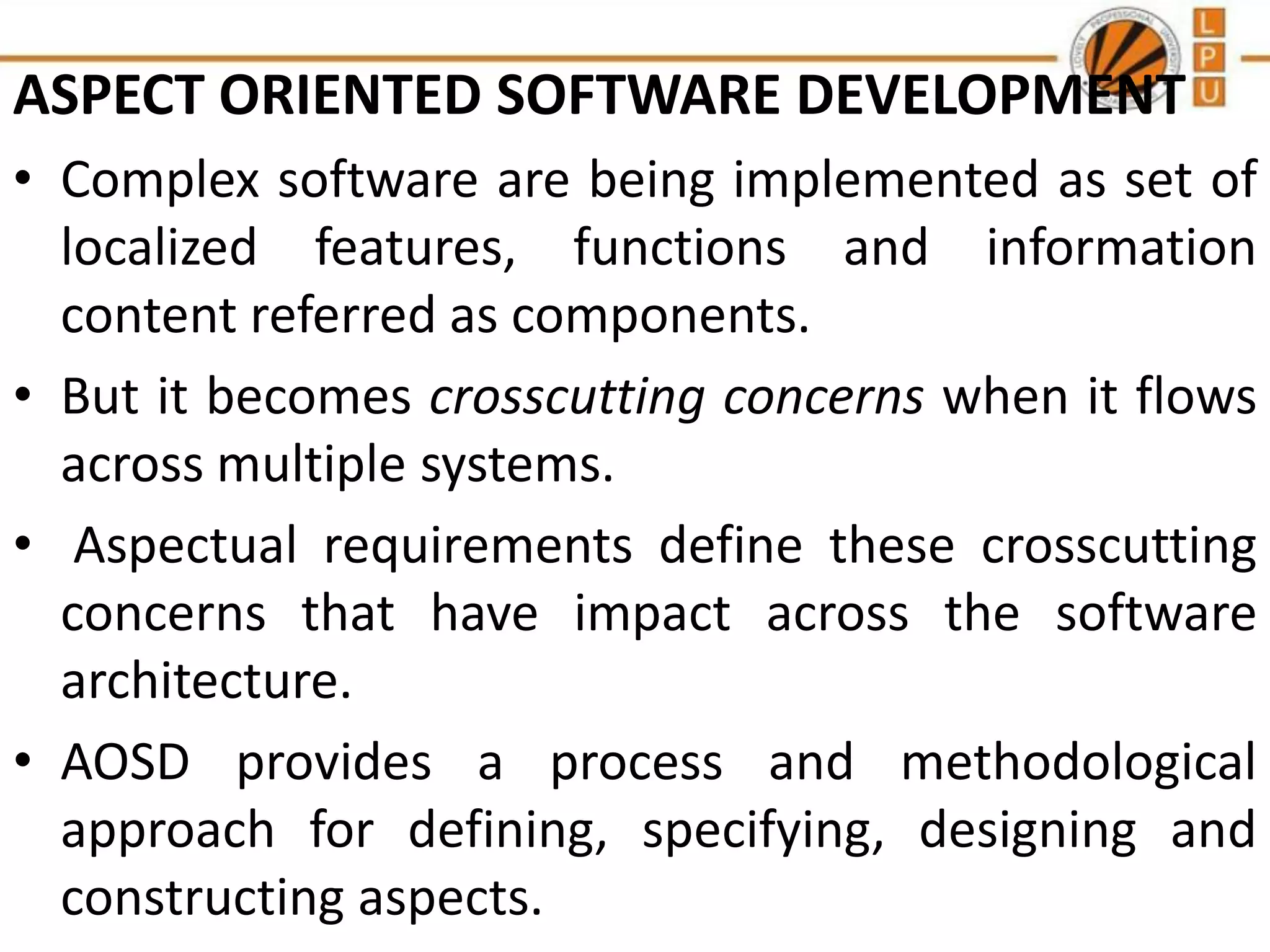 ASPECT ORIENTED SOFTWARE DEVELOPMENT
• Complex software are being implemented as set of
localized features, functions and information
content referred as components.
• But it becomes crosscutting concerns when it flows
across multiple systems.
• Aspectual requirements define these crosscutting
concerns that have impact across the software
architecture.
• AOSD provides a process and methodological
approach for defining, specifying, designing and
constructing aspects.

 