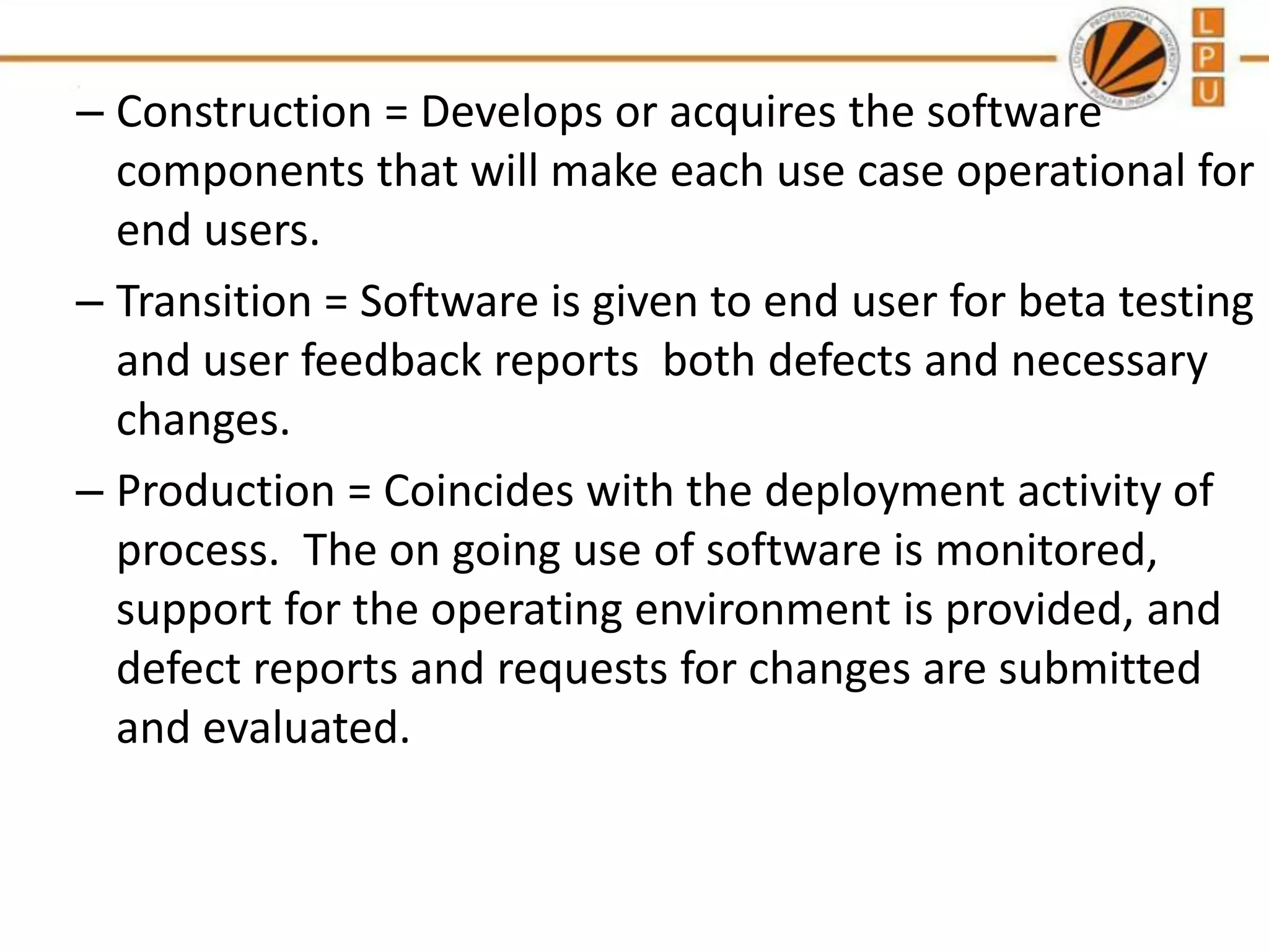 – Construction = Develops or acquires the software
components that will make each use case operational for
end users.
– Transition = Software is given to end user for beta testing
and user feedback reports both defects and necessary
changes.
– Production = Coincides with the deployment activity of
process. The on going use of software is monitored,
support for the operating environment is provided, and
defect reports and requests for changes are submitted
and evaluated.

 