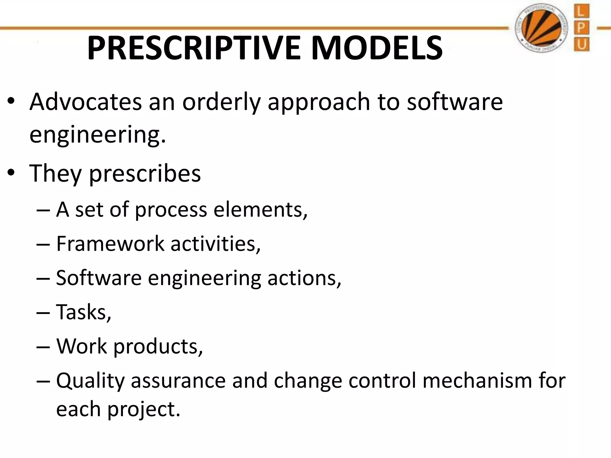 PRESCRIPTIVE MODELS
• Advocates an orderly approach to software
engineering.
• They prescribes
– A set of process elements,
– Framework activities,
– Software engineering actions,
– Tasks,
– Work products,
– Quality assurance and change control mechanism for
each project.

 