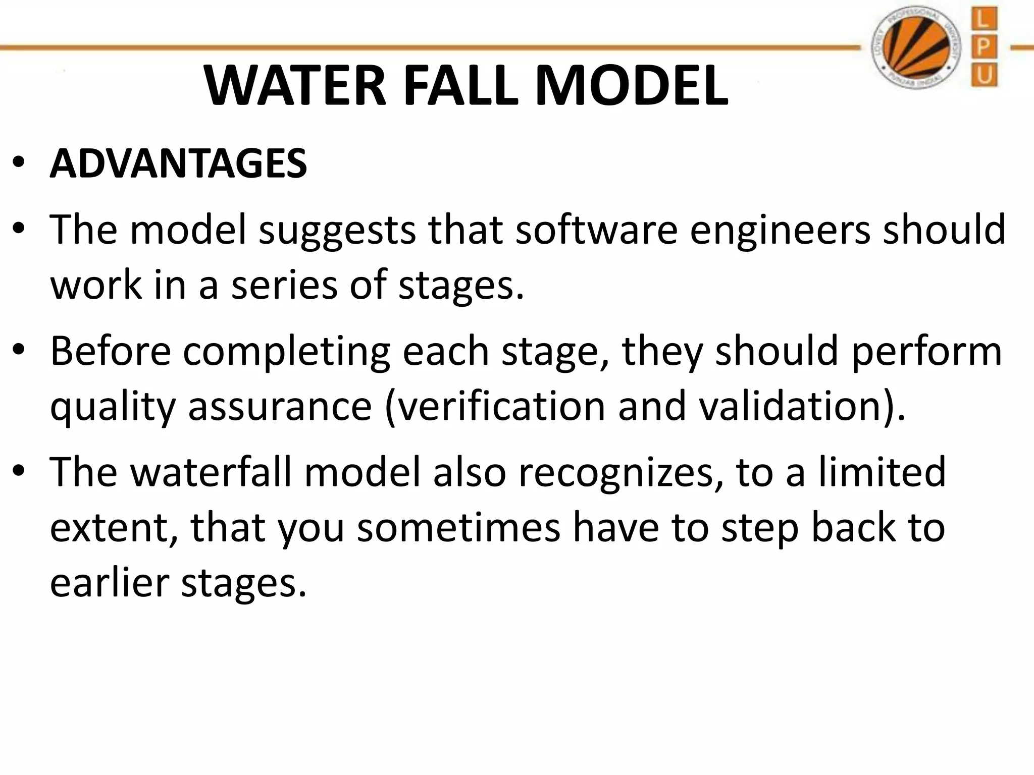 WATER FALL MODEL
• ADVANTAGES
• The model suggests that software engineers should
work in a series of stages.
• Before completing each stage, they should perform
quality assurance (verification and validation).
• The waterfall model also recognizes, to a limited
extent, that you sometimes have to step back to
earlier stages.

 