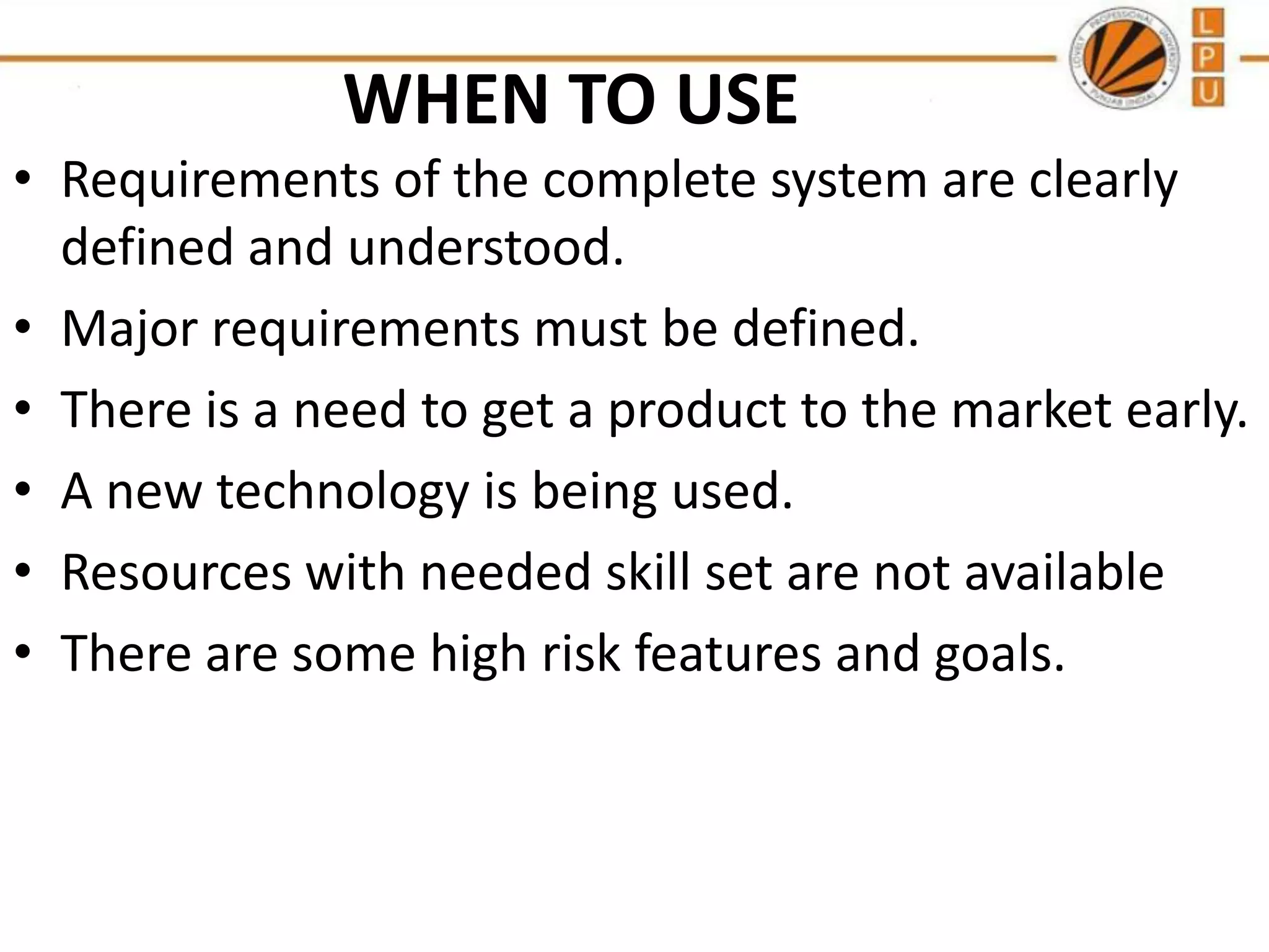 WHEN TO USE
• Requirements of the complete system are clearly
defined and understood.
• Major requirements must be defined.
• There is a need to get a product to the market early.
• A new technology is being used.
• Resources with needed skill set are not available
• There are some high risk features and goals.

 