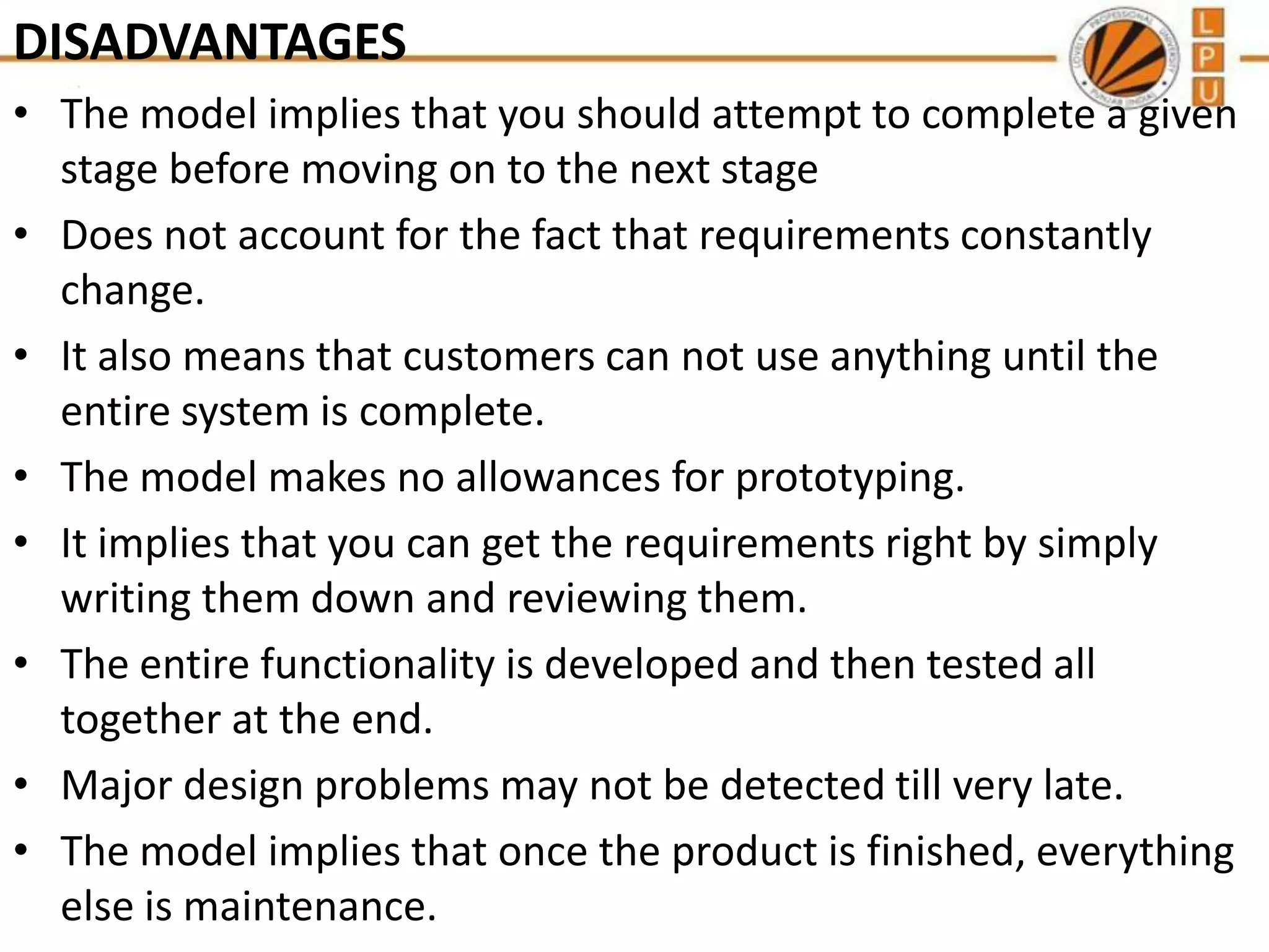 DISADVANTAGES
• The model implies that you should attempt to complete a given
stage before moving on to the next stage
• Does not account for the fact that requirements constantly
change.
• It also means that customers can not use anything until the
entire system is complete.
• The model makes no allowances for prototyping.
• It implies that you can get the requirements right by simply
writing them down and reviewing them.
• The entire functionality is developed and then tested all
together at the end.
• Major design problems may not be detected till very late.
• The model implies that once the product is finished, everything
else is maintenance.

 