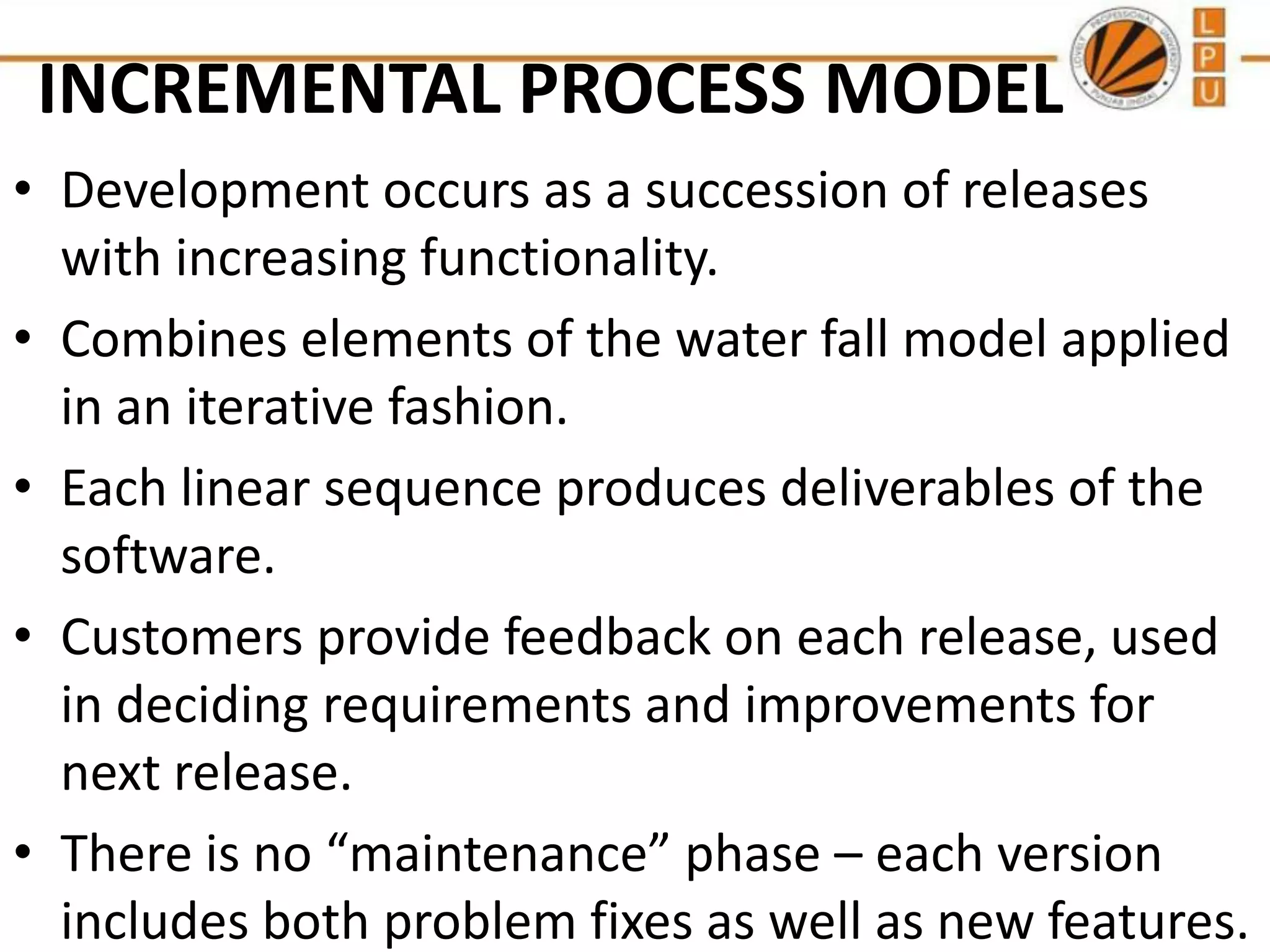 INCREMENTAL PROCESS MODEL
• Development occurs as a succession of releases
with increasing functionality.
• Combines elements of the water fall model applied
in an iterative fashion.
• Each linear sequence produces deliverables of the
software.
• Customers provide feedback on each release, used
in deciding requirements and improvements for
next release.
• There is no “maintenance” phase – each version
includes both problem fixes as well as new features.

 