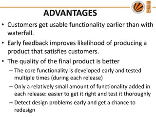 ADVANTAGES
• Customers get usable functionality earlier than with
waterfall.
• Early feedback improves likelihood of producing a
product that satisfies customers.
• The quality of the final product is better
– The core functionality is developed early and tested
multiple times (during each release)
– Only a relatively small amount of functionality added in
each release: easier to get it right and test it thoroughly
– Detect design problems early and get a chance to
redesign

 