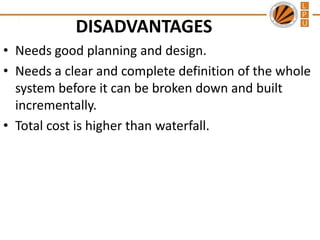 DISADVANTAGES
• Needs good planning and design.
• Needs a clear and complete definition of the whole
system before it can be broken down and built
incrementally.
• Total cost is higher than waterfall.

 