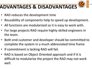 ADVANTAGES & DISADVANTAGES
•
•
•
•

RAD reduces the development time
Reusability of components help to speed up development.
All functions are modularized so it is easy to work with.
For large projects RAD require highly skilled engineers in
the team.
• Both end customer and developer should be committed to
complete the system in a much abbreviated time frame
• If commitment is lacking RAD will fail.
• RAD is based on Object Oriented approach and if it is
difficult to modularize the project the RAD may not work
well.

 