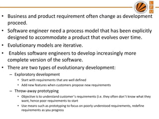 • Business and product requirement often change as development
proceed.
• Software engineer need a process model that has been explicitly
designed to accommodate a product that evolves over time.
• Evolutionary models are iterative.
• Enables software engineers to develop increasingly more
complete version of the software.
• There are two types of evolutionary development:
– Exploratory development
• Start with requirements that are well defined
• Add new features when customers propose new requirements

– Throw-away prototyping
• Objective is to understand customer’s requirements (i.e. they often don’t know what they
want, hence poor requirements to start
• Use means such as prototyping to focus on poorly understood requirements, redefine
requirements as you progress

 