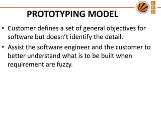 PROTOTYPING MODEL
• Customer defines a set of general objectives for
software but doesn’t identify the detail.
• Assist the software engineer and the customer to
better understand what is to be built when
requirement are fuzzy.

 