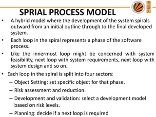 •

SPRIAL PROCESS MODEL

A hybrid model where the development of the system spirals
outward from an initial outline through to the final developed
system.
• Each loop in the spiral represents a phase of the software
process.
• Like the innermost loop might be concerned with system
feasibility, next loop with system requirements, next loop with
system design and so on.
• Each loop in the spiral is split into four sectors:
– Object Setting: set specific object for that phase.
– Risk assessment and reduction.
– Development and validation: select a development model
based on risk levels.
– Planning: decide if a next loop is required

 