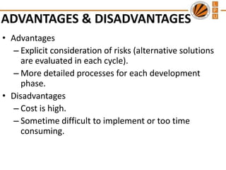 ADVANTAGES & DISADVANTAGES
• Advantages
– Explicit consideration of risks (alternative solutions
are evaluated in each cycle).
– More detailed processes for each development
phase.
• Disadvantages
– Cost is high.
– Sometime difficult to implement or too time
consuming.

 