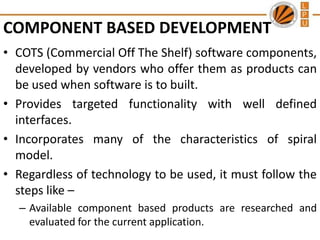COMPONENT BASED DEVELOPMENT
• COTS (Commercial Off The Shelf) software components,
developed by vendors who offer them as products can
be used when software is to built.
• Provides targeted functionality with well defined
interfaces.
• Incorporates many of the characteristics of spiral
model.
• Regardless of technology to be used, it must follow the
steps like –
– Available component based products are researched and
evaluated for the current application.

 