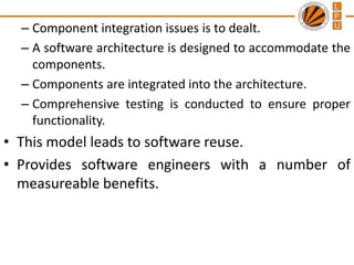 – Component integration issues is to dealt.
– A software architecture is designed to accommodate the
components.
– Components are integrated into the architecture.
– Comprehensive testing is conducted to ensure proper
functionality.

• This model leads to software reuse.
• Provides software engineers with a number of
measureable benefits.

 