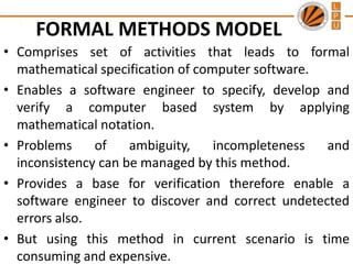 FORMAL METHODS MODEL
• Comprises set of activities that leads to formal
mathematical specification of computer software.
• Enables a software engineer to specify, develop and
verify a computer based system by applying
mathematical notation.
• Problems
of
ambiguity,
incompleteness
and
inconsistency can be managed by this method.
• Provides a base for verification therefore enable a
software engineer to discover and correct undetected
errors also.
• But using this method in current scenario is time
consuming and expensive.

 