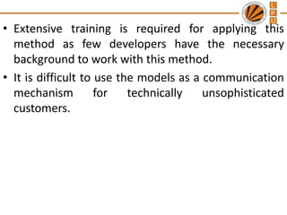 • Extensive training is required for applying this
method as few developers have the necessary
background to work with this method.
• It is difficult to use the models as a communication
mechanism
for
technically
unsophisticated
customers.

 