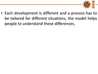 • Each development is different and a process has to
be tailored for different situations, the model helps
people to understand these differences.

 