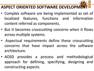 ASPECT ORIENTED SOFTWARE DEVELOPMENT
• Complex software are being implemented as set of
localized features, functions and information
content referred as components.
• But it becomes crosscutting concerns when it flows
across multiple systems.
• Aspectual requirements define these crosscutting
concerns that have impact across the software
architecture.
• AOSD provides a process and methodological
approach for defining, specifying, designing and
constructing aspects.

 
