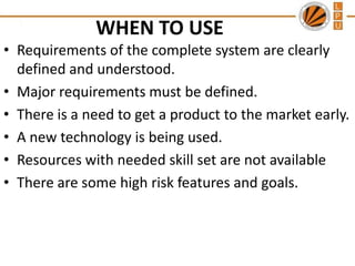 WHEN TO USE
• Requirements of the complete system are clearly
defined and understood.
• Major requirements must be defined.
• There is a need to get a product to the market early.
• A new technology is being used.
• Resources with needed skill set are not available
• There are some high risk features and goals.

 