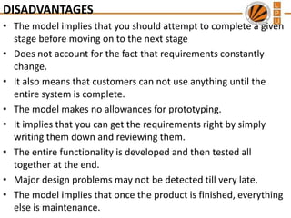 DISADVANTAGES
• The model implies that you should attempt to complete a given
stage before moving on to the next stage
• Does not account for the fact that requirements constantly
change.
• It also means that customers can not use anything until the
entire system is complete.
• The model makes no allowances for prototyping.
• It implies that you can get the requirements right by simply
writing them down and reviewing them.
• The entire functionality is developed and then tested all
together at the end.
• Major design problems may not be detected till very late.
• The model implies that once the product is finished, everything
else is maintenance.

 