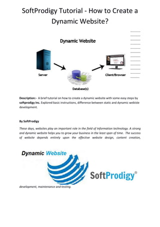 SoftProdigy Tutorial - How to Create a
Dynamic Website?
-----------
-----------
-----------
-----------
-----------
-----------
-----------
-----------
-----------
-----------
-----------
----------
Description:- A brief tutorial on how to create a dynamic website with some easy steps by
softprodigy inc. Explored basic instructions, difference between static and dynamic webiste
development.
By SoftProdigy
These days, websites play an important role in the field of Information technology. A strong
and dynamic website helps you to grow your business in the least span of time. The success
of website depends entirely upon the effective website design, content creation,
development, maintenance and testing.
 