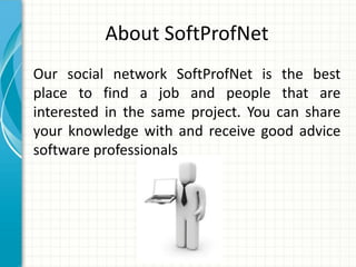 About SoftProfNet
Our social network SoftProfNet is the best
place to find a job and people that are
interested in the same project. You can share
your knowledge with and receive good advice
software professionals