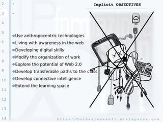 2    ●
                                                    Implicit OBJECTIVES

3    ●




4

5
     ●Use anthropocentric technologies
6    ●Living with awareness in the web

7    ●Developing digital skills
     ●Modify the organization of work
8
     ●Explore the potential of Web 2.0
9    ●Develop transferable paths to the class

10   ●Develop connective intelligence
     ●Extend the learning space
11

12

13

14                         h t t p : / / f o r m a z i o n e s o f t . w i k i s p a c e s . c o m 
 