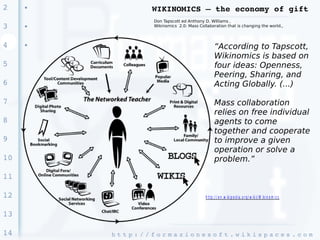 2    ●
                       WIKINOMICS – the economy of gift
                       Don Tapscott ed Anthony D. Williams ,
3    ●                 Wikinomics 2.0: Mass Collaboration that is changing the world.,



4    ●
                                                       “According to Tapscott,
                                                       Wikinomics is based on
5                                                      four ideas: Openness,
                                                       Peering, Sharing, and
6                                                      Acting Globally. (...)

7                                                      Mass collaboration
                                                       relies on free individual
8                                                      agents to come
                                                       together and cooperate
9                                                      to improve a given
                                                       operation or solve a
10                                                     problem.”

11

12                                              h t t p : / / e n .w ik ip e d ia .o r g / w ik i/ W ik in o m ic s


13

14       h t t p : / / f o r m a z i o n e s o f t . w i k i s p a c e s . c o m 
 