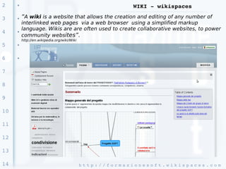 2    ●
                                                                        WIKI ­ wikispaces

3    ●   “A wiki is a website that allows the creation and editing of any number of
         interlinked web pages via a web browser using a simplified markup
         language. Wikis are are often used to create collaborative websites, to power
4    ●
         community websites”.
         http://en.wikipedia.org/wiki/Wiki
5    ●




6    ●




7

8

9

10

11

12

13

14                                           h t t p : / / f o r m a z i o n e s o f t . w i k i s p a c e s . c o m 
 