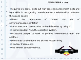 2    ●                                                 WIKISPACES ­ why

3    ●

         ●Requires low digital skills but high content management skills and
4    ●
         high skills in recognizing interdependence relationships between
5    ●   things and people.
         ●Shows      the      importance          of      content          and        not       of
6    ●

         performance/representation
7    ●
         ●No architectural barriers due to the difficulties by using it.
8        ●It is independent from the operative system.
         ●Accustoms people to work in positive interdepence from one
9
         another.
10       ●Stimulates collaboration and shared responsibility.
11       ●It is clear trasparente.
         ●And free for educational use.
12

13

14                          h t t p : / / f o r m a z i o n e s o f t . w i k i s p a c e s . c o m 
 