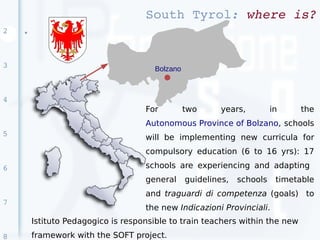 South Tyrol: where is?
2   ●




3                                     Bolzano



4
                                    For         two      years,         in    the
                                    Autonomous Province of Bolzano, schools
5                                   will be implementing new curricula for
                                    compulsory education (6 to 16 yrs): 17

6                                   schools are experiencing and adapting
                                    general     guidelines,   schools    timetable
                                    and traguardi di competenza (goals) to
7
                                    the new Indicazioni Provinciali.
        Istituto Pedagogico is responsible to train teachers within the new
8       framework with the SOFT project.
 
