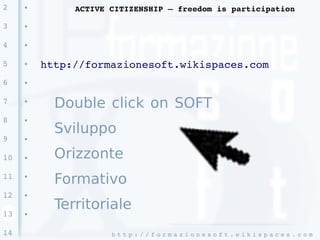 2    ●
              ACTIVE CITIZENSHIP – freedom is participation

3    ●




4    ●




5    ●
         http://formazionesoft.wikispaces.com 
6    ●




7    ●
           Double click on SOFT
8    ●


           Sviluppo
9    ●




10   ●     Orizzonte
11   ●
           Formativo
12   ●


           Territoriale
13   ●




14                   h t t p : / / f o r m a z i o n e s o f t . w i k i s p a c e s . c o m 
 