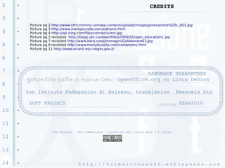 2    ●
                                                                                    CREDITS

3    ●

          Picture   pg   2 http://www.titticimmino.com/wp-content/uploads/image/generazione%20c_001.jpg
          Picture   pg   3 http://www.martybucella.com/edtoons.html
4    ●
          Picture   pg   4 http://api.ning.com/files/connectivism.jpg
          Picture   pg   5 revisited http://blogs.ubc.ca/dean/files/2009/02/open_education1.jpg
          Picture   pg   7 revisited http://www.iskra.coop/immagini/Collaborare03.jpg
5    ●    Picture   pg   8 revisited http://www.martybucella.com/comptoons.html
          Picture   pg   11 http://www.orianit.edu-negev.gov.il/

6    ●




7    ●
                                                                           HANDMADE GUARANTEED 
                                                                 OpenOffice.org on Linux Debian
8    ●


         for Istituto Pedagogico di Bolzano, translation  Emanuela Atz
9    ●

          SOFT PROJECT                                                                              YEAR2010
10   ●




11   ●


                           Attribuzione - Non commerciale - Condividi allo stesso modo 2.5 Italia
12   ●




13   ●




14   ●
                                          h t t p : / / f o r m a z i o n e s o f t . w i k i s p a c e s . c o m 
 