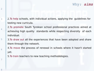 Why: aims
2



3   1.To help schools, with individual actions, applying the guidelines for
    ●


    testing new curricula.
    2.To promote South Tyrolean school professional practices aimed at
4
    achieving high quality standards while respecting diversity of each
    individual.
5   3.To draw out all the experiences that have been adopted and share
    them through the network.
    4.To move the process of renewal in schools where it hasn't started
6
    yet.
    5.To train teachers to new teaching methodologies.
7



8
 
