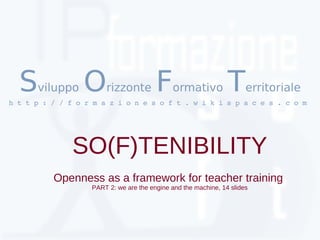 S   viluppo    O     rizzonte         F    ormativo           T     erritoriale
h t t p : / / f o r m a z i o n e s o f t . w i k i s p a c e s . c o m 




               SO(F)TENIBILITY
          Openness as a framework for teacher training
                   PART 2: we are the engine and the machine, 14 slides
 