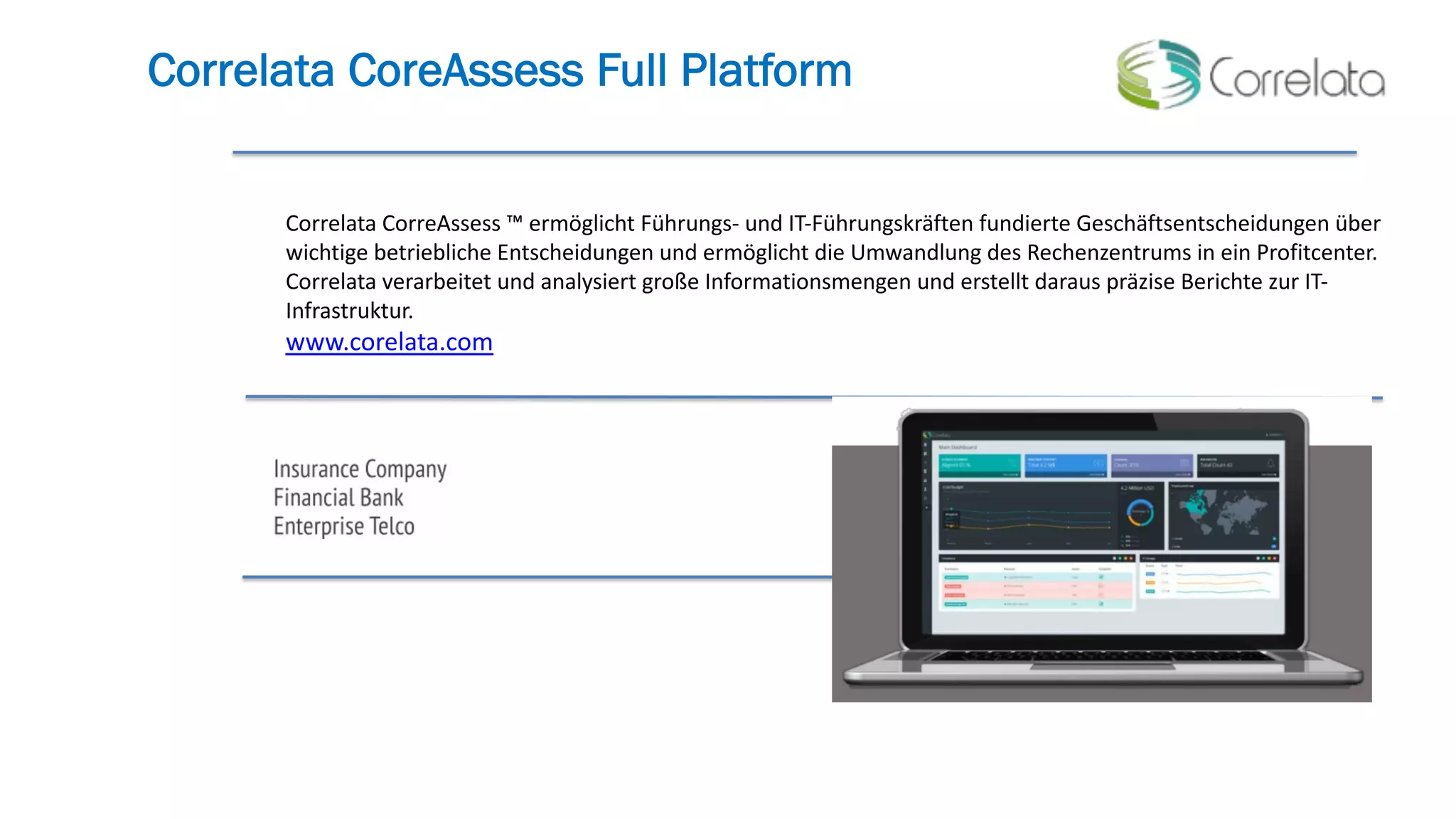Correlata CoreAssess Full Platform
Correlata CorreAssess ™ ermöglicht Führungs- und IT-Führungskräften fundierte Geschäftsentscheidungen über
wichtige betriebliche Entscheidungen und ermöglicht die Umwandlung des Rechenzentrums in ein Profitcenter.
Correlata verarbeitet und analysiert große Informationsmengen und erstellt daraus präzise Berichte zur IT-
Infrastruktur.
www.corelata.com
 
