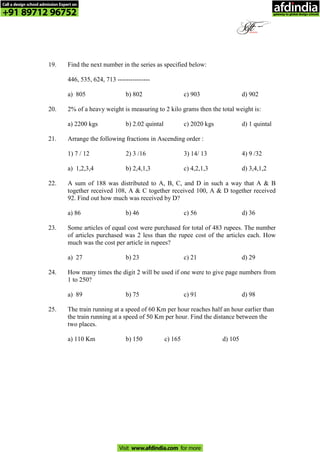 19. Find the next number in the series as specified below:
446, 535, 624, 713 ---------------
a) 805 b) 802 c) 903 d) 902
20. 2% of a heavy weight is measuring to 2 kilo grams then the total weight is:
a) 2200 kgs b) 2.02 quintal c) 2020 kgs d) 1 quintal
21. Arrange the following fractions in Ascending order :
1) 7 / 12 2) 3 /16 3) 14/ 13 4) 9 /32
a) 1,2,3,4 b) 2,4,1,3 c) 4,2,1,3 d) 3,4,1,2
22. A sum of 188 was distributed to A, B, C, and D in such a way that A & B
together received 108, A & C together received 100, A & D together received
92. Find out how much was received by D?
a) 86 b) 46 c) 56 d) 36
23. Some articles of equal cost were purchased for total of 483 rupees. The number
of articles purchased was 2 less than the rupee cost of the articles each. How
much was the cost per article in rupees?
a) 27 b) 23 c) 21 d) 29
24. How many times the digit 2 will be used if one were to give page numbers from
1 to 250?
a) 89 b) 75 c) 91 d) 98
25. The train running at a speed of 60 Km per hour reaches half an hour earlier than
the train running at a speed of 50 Km per hour. Find the distance between the
two places.
a) 110 Km b) 150 c) 165 d) 105
Call a design school admission Expert on
+91 89712 96752
Visit www.afdindia.com for more
afdindia
.
gateway to global design schools
 