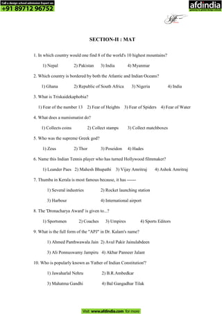 SECTION-II : MAT
1. In which country would one find 8 of the world's 10 highest mountains?
1) Nepal 2) Pakistan 3) India 4) Myanmar
2. Which country is bordered by both the Atlantic and Indian Oceans?
1) Ghana 2) Republic of South Africa 3) Nigeria 4) India
3. What is Triskaidekaphobia?
1) Fear of the number 13 2) Fear of Heights 3) Fear of Spiders 4) Fear of Water
4. What does a numismatist do?
1) Collects coins 2) Collect stamps 3) Collect matchboxes
5. Who was the supreme Greek god?
1) Zeus 2) Thor 3) Poseidon 4) Hades
6. Name this Indian Tennis player who has turned Hollywood filmmaker?
1) Leander Paes 2) Mahesh Bhupathi 3) Vijay Amritraj 4) Ashok Amritraj
7. Thumba in Kerala is most famous because, it has ------
1) Several industries 2) Rocket launching station
3) Harbour 4) International airport
8. The 'Dronacharya Award' is given to...?
1) Sportsmen 2) Coaches 3) Umpires 4) Sports Editors
9. What is the full form of the "APJ" in Dr. Kalam's name?
1) Ahmed Panthwawala Jain 2) Avul Pakir Jainulabdeen
3) Ali Ponnuswamy Jampiru 4) Akbar Panneer Jalant
10. Who is popularly known as 'Father of Indian Constitution'?
1) Jawaharlal Nehru 2) B.R.Ambedkar
3) Mahatma Gandhi 4) Bal Gangadhar Tilak
Call a design school admission Expert on
+91 89712 96752
Visit www.afdindia.com for more
afdindia
.
gateway to global design schools
 
