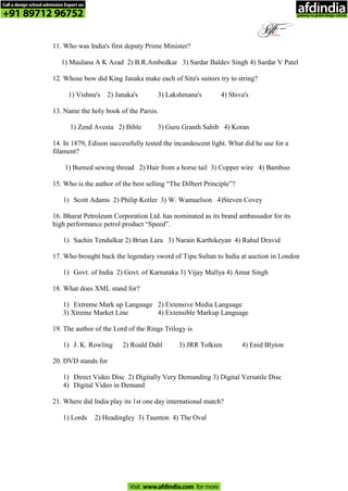 11. Who was India's first deputy Prime Minister?
1) Maulana A K Azad 2) B.R.Ambedkar 3) Sardar Baldev Singh 4) Sardar V Patel
12. Whose bow did King Janaka make each of Sita's suitors try to string?
1) Vishnu's 2) Janaka's 3) Lakshmana's 4) Shiva's
13. Name the holy book of the Parsis.
1) Zend Avesta 2) Bible 3) Guru Granth Sahib 4) Koran
14. In 1879, Edison successfully tested the incandescent light. What did he use for a
filament?
1) Burned sewing thread 2) Hair from a horse tail 3) Copper wire 4) Bamboo
15. Who is the author of the best selling “The Dilbert Principle”?
1) Scott Adams 2) Philip Kotler 3) W. Wamuelson 4)Steven Covey
16. Bharat Petroleum Corporation Ltd. has nominated as its brand ambassador for its
high performance petrol product “Speed”.
1) Sachin Tendulkar 2) Brian Lara 3) Narain Karthikeyan 4) Rahul Dravid
17. Who brought back the legendary sword of Tipu Sultan to India at auction in London
1) Govt. of India 2) Govt. of Karnataka 3) Vijay Mallya 4) Amar Singh
18. What does XML stand for?
1) Extreme Mark up Language 2) Extensive Media Language
3) Xtreme Market Line 4) Extensible Markup Language
19. The author of the Lord of the Rings Trilogy is
1) J. K. Rowling 2) Roald Dahl 3) JRR Tolkien 4) Enid Blyton
20. DVD stands for
1) Direct Video Disc 2) Digitally Very Demanding 3) Digital Versatile Disc
4) Digital Video in Demand
21. Where did India play its 1st one day international match?
1) Lords 2) Headingley 3) Taunton 4) The Oval
Call a design school admission Expert on
+91 89712 96752
Visit www.afdindia.com for more
afdindia
.
gateway to global design schools
 