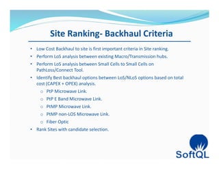Site Ranking- Backhaul Criteria
• Low Cost Backhaul to site is first important criteria in Site ranking.
• Perform LoS analysis between existing Macro/Transmission hubs.
• Perform LoS analysis between Small Cells to Small Cells on
PathLoss/Connect Tool.
• Identify Best backhaul options between LoS/NLoS options based on total
cost (CAPEX + OPEX) analysis.
o PtP Microwave Link.
o PtP E Band Microwave Link.
o PtMP Microwave Link.
o PtMP non-LOS Microwave Link.
o Fiber Optic
• Rank Sites with candidate selection.
 