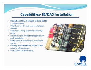 Capabilities- IB/DAS Installation
• Installation of IBS of all sizes- (50k sq feet to
5 million sq feet)
• Offer Turn-key & stand alone installation
services.
• Presence of manpower across all major
cities.
• Provide On-Site Project management for
each installation.
• Professional & experienced installation
teams.
• Creating implementation report as per
actual implementation.
• In-House installation teams.
 
