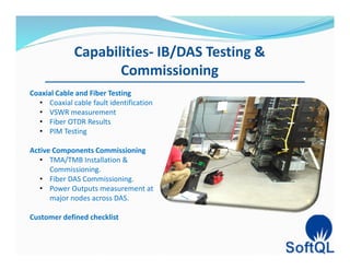 Capabilities- IB/DAS Testing &
Commissioning
Coaxial Cable and Fiber Testing
• Coaxial cable fault identification
• VSWR measurement
• Fiber OTDR Results
• PIM Testing
Active Components Commissioning
• TMA/TMB Installation &
Commissioning.
• Fiber DAS Commissioning.
• Power Outputs measurement at
major nodes across DAS.
Customer defined checklist
 
