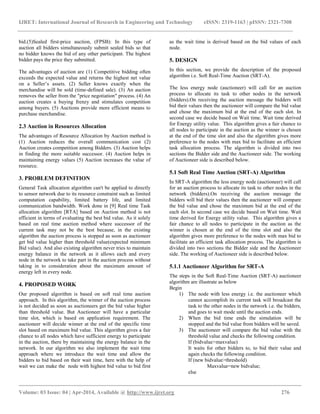 IJRET: International Journal of Research in Engineering and Technology eISSN: 2319-1163 | pISSN: 2321-7308
__________________________________________________________________________________________
Volume: 03 Issue: 04 | Apr-2014, Available @ http://www.ijret.org 276
bid.(5)Sealed first-price auction, (FPSB): In this type of
auction all bidders simultaneously submit sealed bids so that
no bidder knows the bid of any other participant. The highest
bidder pays the price they submitted.
The advantages of auction are (1) Competitive bidding often
exceeds the expected value and returns the highest net value
on a Seller’s assets. (2) Seller knows exactly when the
merchandise will be sold (time-defined sale). (3) An auction
removes the seller from the "price negotiation" process. (4) An
auction creates a buying frenzy and stimulates competition
among buyers. (5) Auctions provide more efficient means to
purchase merchandise.
2.3 Auction in Resources Allocation
The advantages of Resource Allocation by Auction method is
(1) Auction reduces the overall communication cost (2)
Auction creates competition among Bidders. (3) Auction helps
in finding the more suitable successor. (4) Auction helps in
maintaining energy values (5) Auction increases the value of
resource.
3. PROBLEM DEFINITION
General Task allocation algorithm can't be applied to directly
to sensor network due to its resource constraint such as limited
computation capability, limited battery life, and limited
communication bandwidth. Work done in [9] Real time Task
allocation algorithm [RTA] based on Auction method is not
efficient in terms of evaluating the best bid value. As it solely
based on real time auction method where successor of the
current task may not be the best because, in the existing
algorithm the auction process is stopped as soon as auctioneer
get bid value higher than threshold value(expected minimum
Bid value). And also existing algorithm never tries to maintain
energy balance in the network as it allows each and every
node in the network to take part in the auction process without
taking in to consideration about the maximum amount of
energy left in every node.
4. PROPOSED WORK
Our proposed algorithm is based on soft real time auction
approach. In this algorithm, the winner of the auction process
is not decided as soon as auctioneers get the bid value higher
than threshold value. But Auctioneer will have a particular
time slot, which is based on application requirement. The
auctioneer will decide winner at the end of the specific time
slot based on maximum bid value. This algorithm gives a fair
chance to all nodes which have sufficient energy to participate
in the auction, there by maintaining the energy balance in the
network. In our algorithm we also implement the wait time
approach where we introduce the wait time and allow the
bidders to bid based on their wait time, here with the help of
wait we can make the node with highest bid value to bid first
as the wait time is derived based on the bid values of each
node.
5. DESIGN
In this section, we provide the description of the proposed
algorithm i.e. Soft Real-Time Auction (SRT-A).
The less energy node (auctioneer) will call for an auction
process to allocate its task to other nodes in the network
(bidders).On receiving the auction message the bidders will
bid their values then the auctioneer will compare the bid value
and chose the maximum bid at the end of the each slot. In
second case we decide based on Wait time. Wait time derived
for Energy utility value. This algorithm gives a fair chance to
all nodes to participate in the auction as the winner is chosen
at the end of the time slot and also the algorithm gives more
preference to the nodes with max bid to facilitate an efficient
task allocation process. The algorithm is divided into two
sections the Bidder side and the Auctioneer side. The working
of Auctioneer side is described below.
5.1 Soft Real Time Auction (SRT-A) Algorithm
In SRT-A algorithm the less energy node (auctioneer) will call
for an auction process to allocate its task to other nodes in the
network (bidders).On receiving the auction message the
bidders will bid their values then the auctioneer will compare
the bid value and chose the maximum bid at the end of the
each slot. In second case we decide based on Wait time. Wait
time derived for Energy utility value. This algorithm gives a
fair chance to all nodes to participate in the auction as the
winner is chosen at the end of the time slot and also the
algorithm gives more preference to the nodes with max bid to
facilitate an efficient task allocation process. The algorithm is
divided into two sections the Bidder side and the Auctioneer
side. The working of Auctioneer side is described below.
5.1.1 Auctioneer Algorithm for SRT-A
The steps in the Soft Real-Time Auction (SRT-A) auctioneer
algorithm are illustrate as below
Begin
1) The node with less energy i.e. the auctioneer which
cannot accomplish its current task will broadcast the
task to the other nodes in the network i.e. the bidders,
and goes to wait mode until the auction ends.
2) When the bid time ends the simulation will be
stopped and the bid value from bidders will be saved.
3) The auctioneer will compare the bid value with the
threshold value and checks the following condition.
If (bidvalue>maxvalue)
It waits for other bidders to, to bid their value and
again checks the following condition.
If (new bidvalue>threshold)
Maxvalue=new bidvalue;
else
 