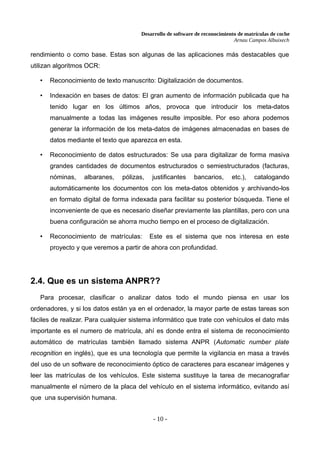 Desarrollo de software de reconocimiento de matrículas de coche
Arnau Campos Albuixech
rendimiento o como base. Estas son algunas de las aplicaciones más destacables que
utilizan algoritmos OCR:
• Reconocimiento de texto manuscrito: Digitalización de documentos.
• Indexación en bases de datos: El gran aumento de información publicada que ha
tenido lugar en los últimos años, provoca que introducir los meta-datos
manualmente a todas las imágenes resulte imposible. Por eso ahora podemos
generar la información de los meta-datos de imágenes almacenadas en bases de
datos mediante el texto que aparezca en esta.
• Reconocimiento de datos estructurados: Se usa para digitalizar de forma masiva
grandes cantidades de documentos estructurados o semiestructurados (facturas,
nóminas, albaranes, pólizas, justificantes bancarios, etc.), catalogando
automáticamente los documentos con los meta-datos obtenidos y archivando-los
en formato digital de forma indexada para facilitar su posterior búsqueda. Tiene el
inconveniente de que es necesario diseñar previamente las plantillas, pero con una
buena configuración se ahorra mucho tiempo en el proceso de digitalización.
• Reconocimiento de matrículas: Este es el sistema que nos interesa en este
proyecto y que veremos a partir de ahora con profundidad.
2.4. Que es un sistema ANPR??
Para procesar, clasificar o analizar datos todo el mundo piensa en usar los
ordenadores, y si los datos están ya en el ordenador, la mayor parte de estas tareas son
fáciles de realizar. Para cualquier sistema informático que trate con vehículos el dato más
importante es el numero de matrícula, ahí es donde entra el sistema de reconocimiento
automático de matrículas también llamado sistema ANPR (Automatic number plate
recognition en inglés), que es una tecnología que permite la vigilancia en masa a través
del uso de un software de reconocimiento óptico de caracteres para escanear imágenes y
leer las matrículas de los vehículos. Este sistema sustituye la tarea de mecanografiar
manualmente el número de la placa del vehículo en el sistema informático, evitando así
que una supervisión humana.
- 10 -
 