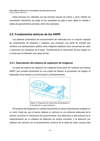 Desarrollo de software de reconocimiento de matrículas de coche
Arnau Campos Albuixech
Estas técnicas son utilizadas por las diversas fuerzas de policía y como método de
recaudación electrónica de peaje en las autopistas de pago o para vigilar la entrada y
salida de aparcamientos privados, entre otros ejemplos.
2.5. Fundamentos teóricos de los ANPR
Los sistemas automáticos de reconocimiento de matrículas son un conjunto especial
de componentes de hardware y software, que procesan una señal de entrada que
contiene una representación gráfica, tanto imágenes estáticas como secuencias de video
y reconocen los caracteres de la placa. Transformando la información de esa imagen en
un texto que el ordenador sea capaz de leer.
2.5.1. Descripción del sistema de captación de imágenes
La parte del sistema de captación de imágenes forma parte de hardware del sistema
ANPR, que consiste típicamente en una unidad de cámara, el procesador de imagen, el
disparador de la cámara y la comunicación y almacenamiento.
El hardware del disparador lo controla físicamente un sensor directamente instalado en
un carril. Cada vez que el sensor detecta un vehículo en una distancia adecuada de la
cámara, se activa un mecanismo de reconocimiento. Una alternativa a esta solución es la
implementación de un software de detección de coches entrantes, o la detección por
software del vehículo con el procesamiento continuo de la señal de video, aunque esto
- 11 -
Figura 2: Esquema de colocación de hardware a
la entrada de un aparcamiento
 