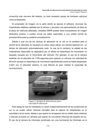 Desarrollo de software de reconocimiento de matrículas de coche
Arnau Campos Albuixech
consumirá más recursos del sistema, no hará necesario equipo de hardware adicional
como el disparador.
El procesador de imagen, es la parte donde se ejecuta el software, reconoce las
instantáneas estáticas captadas por la cámara, y devuelve una representación de texto de
la placa de matrícula detectada. Unidades ANPR pueden tener procesadores de imagen
dedicados propios, o pueden enviar los datos capturados a una unidad central de
procesamiento para su posterior procesamiento.
Debido a que uno de los campos de aplicación es un uso en la carretera para el
control de la velocidad, es necesario en estos casos utilizar una cámara especial con un
tiempo de obturación extremadamente corto. Ya que de lo contrario, la calidad de las
instantáneas capturadas se degradaría por un efecto de desenfoque de movimiento no
deseado causado por el movimiento del vehículo. Por ejemplo, el uso de la cámara
estándar con el obturador de 1/100 segundos para capturar un vehículo con velocidad de
80 km/h causará un desenfoque de movimiento significativo(el coche se habrá desplazado
0,22m con el obturador abierto). lo cual dificulta en gran medida la capacidad de
reconocimiento.
Para asegurar que los resultados no varíen independientemente de las condiciones de
luz no se suelen utilizar cámaras normales para la captura de instantáneas en la
oscuridad o de la noche, debido a que operan en el espectro de luz visible, estos sistemas
a menudo se basan en cámaras que operan en una banda infrarroja del espectro de luz.
El uso de la cámara de infrarrojos combinado con una iluminación de infrarrojos es lo
- 12 -
Figura 3: Ejemplo de distorsión por poca
velocidad de obturación
 