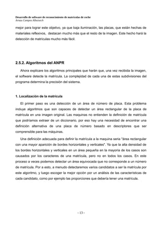 Desarrollo de software de reconocimiento de matrículas de coche
Arnau Campos Albuixech
mejor para lograr este objetivo, ya que baja iluminación, las placas, que están hechas de
materiales reflexivos, destacan mucho más que el resto de la imagen. Este hecho hará la
detección de matrículas mucho más fácil.
2.5.2. Algoritmos del ANPR
Ahora explicare los algoritmos principales que harán que, una vez recibida la imagen,
el software detecte la matrícula. La complejidad de cada una de estas subdivisiones del
programa determina la precisión del sistema.
1. Localización de la matrícula
El primer paso es una detección de un área de número de placa. Esta problema
incluye algoritmos que son capaces de detectar un área rectangular de la placa de
matrícula en una imagen original. Las maquinas no entienden la definición de matrícula
que podríamos extraer de un diccionario, por eso hay una necesidad de encontrar una
definición alternativa de una placa de número basado en descriptores que ser
comprensible para las máquinas.
Una definición adecuada para definir la matrícula a la maquina seria "área rectangular
con una mayor aparición de bordes horizontales y verticales". Ya que la alta densidad de
los bordes horizontales y verticales en un área pequeña en la mayoría de los casos son
causados por los caracteres de una matrícula, pero no en todos los casos. En este
proceso a veces podemos detectar un área equivocada que no corresponde a un número
de matrícula. Por a esto, a menudo detectaremos varios candidatos a ser la matrícula por
este algoritmo, y luego escoger la mejor opción por un análisis de las características de
cada candidato, como por ejemplo las proporciones que debería tener una matrícula.
- 13 -
 