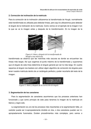 Desarrollo de software de reconocimiento de matrículas de coche
Arnau Campos Albuixech
2. Corrección de inclinación de la matrícula
Para la corrección de la inclinación utilizaremos la transformada de Hough, normalmente
esta transformada es utilizada para detectar líneas, pero aquí la utilizaremos para detectar
el ángulo de la inclinación de la matrícula. Como vemos en el ejemplo de la imagen 4 en
la que se ve la imagen antes y después de la transformación. En la imagen de la
transformada se observa que las manchas más oscuras es donde se encuentran las
líneas más largas. Así que cogemos el punto máximo de la transformada y suponemos
que el ángulo de esta línea determina el ángulo general por ser la más larga. En cuanto
sepamos el ángulo nos bastara con utilizar algún algoritmo de corrección de ángulos para
tener nuestra matrícula dentro de un rectángulo perfecto y poder recortarla del resto de la
imagen.
3. Segmentación de los caracteres
Para la segmentación de caracteres asumiremos que los procesos anteriores han
funcionado y que como principio de este paso tenemos la imagen de la matrícula en
blanco y negro solo.
La segmentación es uno de los procesos más importantes si la segmentación falla, un
carácter puede ser in-apropiadamente dividido en dos, o dos caracteres pueden ser in-
apropiadamente fusionados. Existen procedimientos más complejos, pero vamos a
- 14 -
Figura 4: Antes y después de la transformada de
Hough a una matrícula
Figura 5: Antes y después de la corrección de ángulo
 